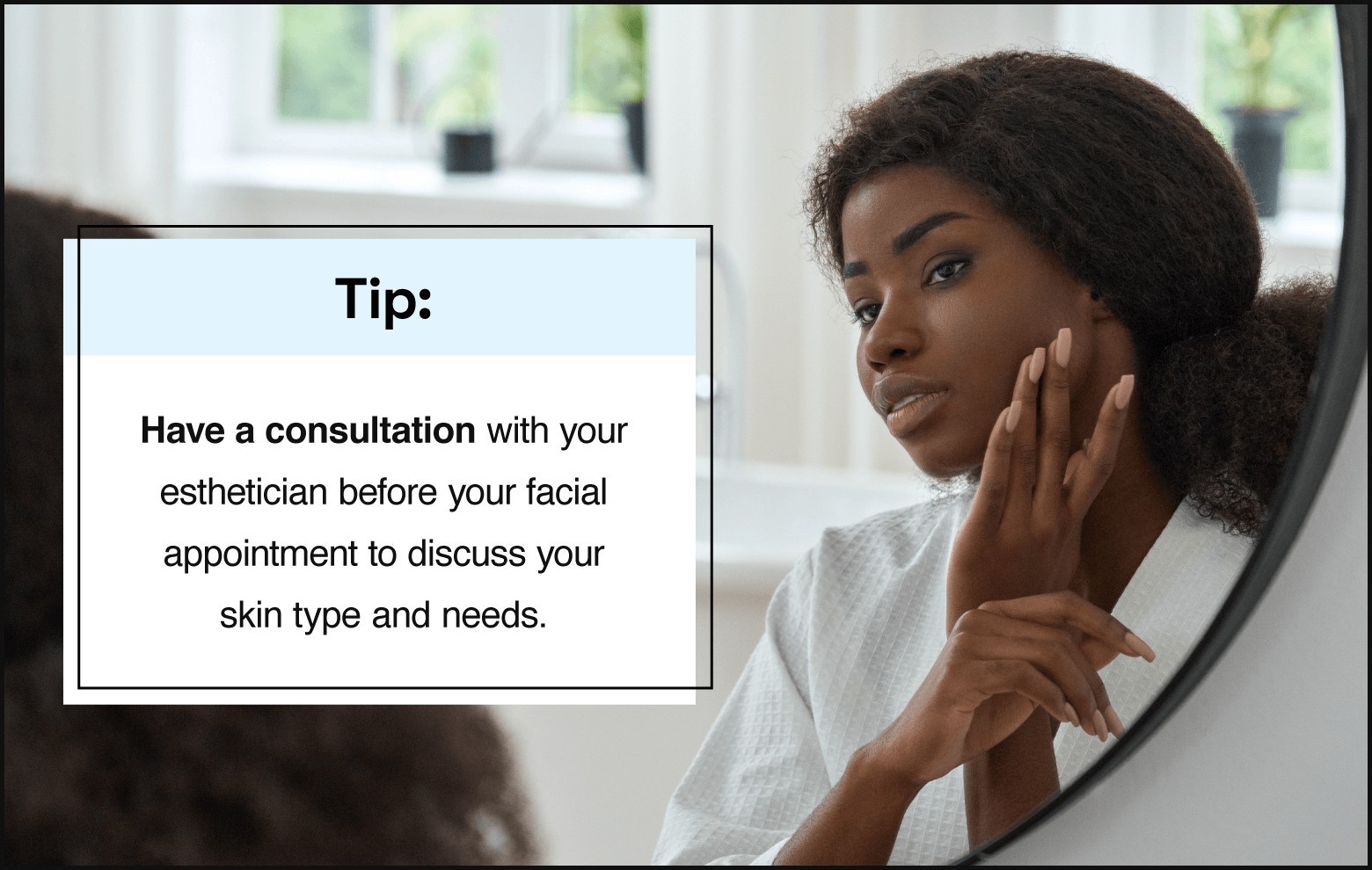 Text on the left saying “tip: have a consultation with your esthetician before your facial appointment to discuss your skin type and needs.” with photo on the right showing person with natural hair pulled back, wearing a robe, and looking at reflection in the mirror